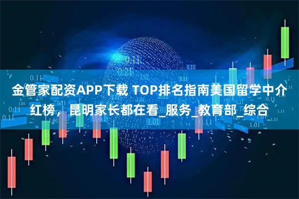 金管家配资APP下载 TOP排名指南美国留学中介红榜，昆明家长都在看_服务_教育部_综合