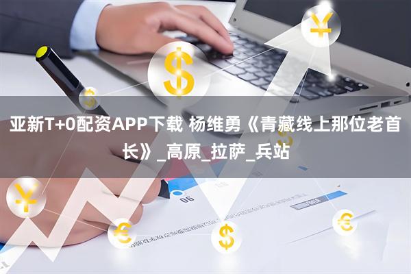 亚新T+0配资APP下载 杨维勇《青藏线上那位老首长》_高原_拉萨_兵站