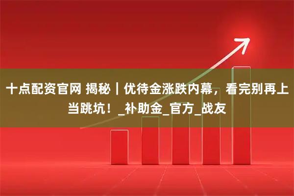 十点配资官网 揭秘｜优待金涨跌内幕，看完别再上当跳坑！_补助金_官方_战友
