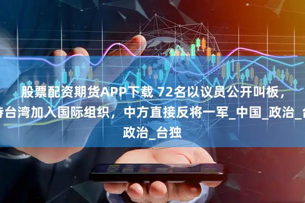 股票配资期货APP下载 72名以议员公开叫板，支持台湾加入国际组织，中方直接反将一军_中国_政治_台独