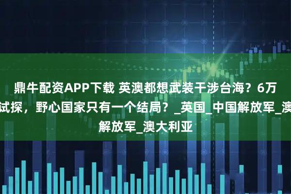 鼎牛配资APP下载 英澳都想武装干涉台海？6万吨航母试探，野心国家只有一个结局？_英国_中国解放军_澳大利亚
