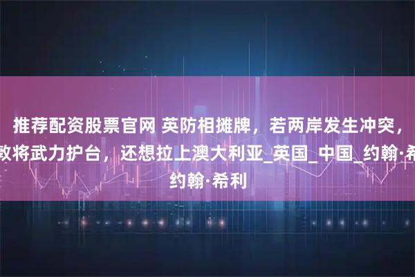 推荐配资股票官网 英防相摊牌，若两岸发生冲突，伦敦将武力护台，还想拉上澳大利亚_英国_中国_约翰·希利