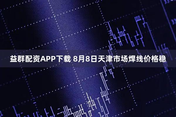益群配资APP下载 8月8日天津市场焊线价格稳