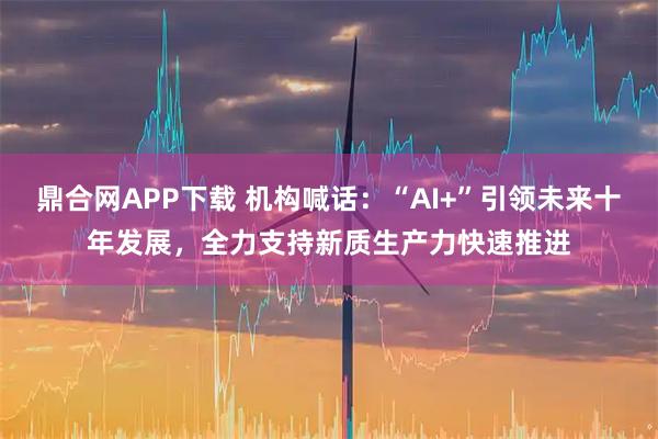 鼎合网APP下载 机构喊话：“AI+”引领未来十年发展，全力支持新质生产力快速推进