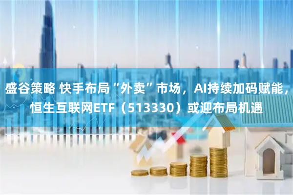 盛谷策略 快手布局“外卖”市场，AI持续加码赋能，恒生互联网ETF（513330）或迎布局机遇