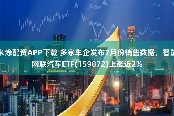 米涂配资APP下载 多家车企发布7月份销售数据，智能网联汽车ETF(159872)上涨近2%