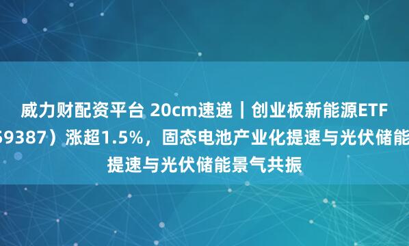 威力财配资平台 20cm速递｜创业板新能源ETF国泰（159387）涨超1.5%，固态电池产业化提速与光伏储能景气共振