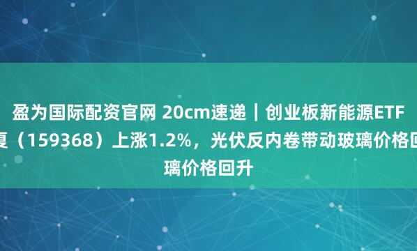 盈为国际配资官网 20cm速递｜创业板新能源ETF华夏（159368）上涨1.2%，光伏反内卷带动玻璃价格回升