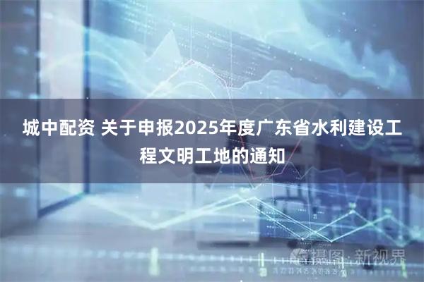 城中配资 关于申报2025年度广东省水利建设工程文明工地的通知
