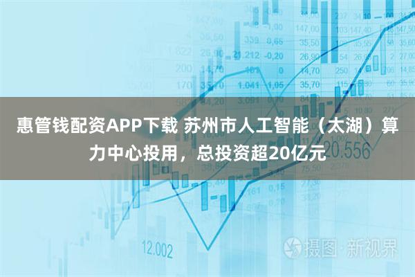 惠管钱配资APP下载 苏州市人工智能（太湖）算力中心投用，总投资超20亿元