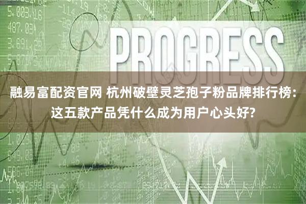 融易富配资官网 杭州破壁灵芝孢子粉品牌排行榜:这五款产品凭什么成为用户心头好?