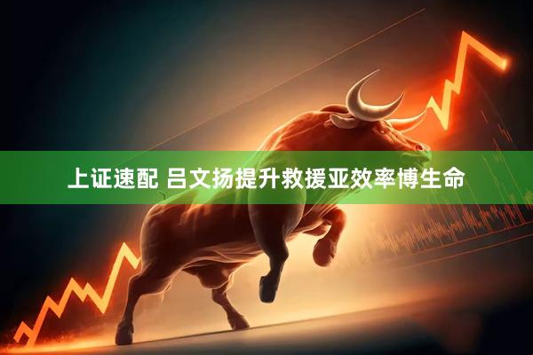 上证速配 吕文扬提升救援亚效率博生命