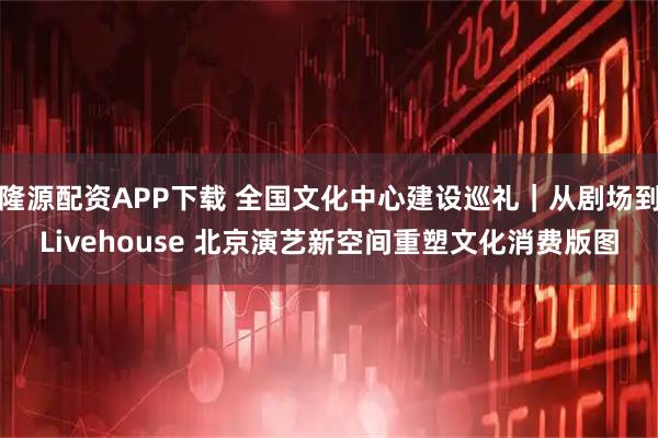 隆源配资APP下载 全国文化中心建设巡礼｜从剧场到Livehouse 北京演艺新空间重塑文化消费版图