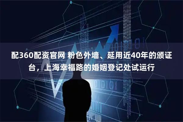 配360配资官网 粉色外墙、延用近40年的颁证台，上海幸福路的婚姻登记处试运行