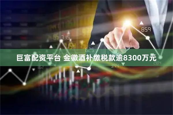 巨富配资平台 金徽酒补缴税款逾8300万元